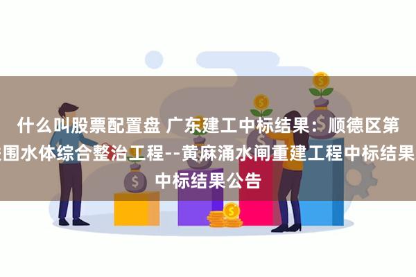 什么叫股票配置盘 广东建工中标结果：顺德区第一联围水体综合整治工程--黄麻涌水闸重建工程中标结果公告