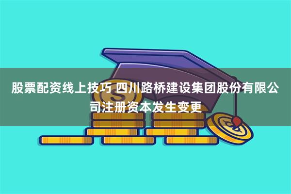 股票配资线上技巧 四川路桥建设集团股份有限公司注册资本发生变更