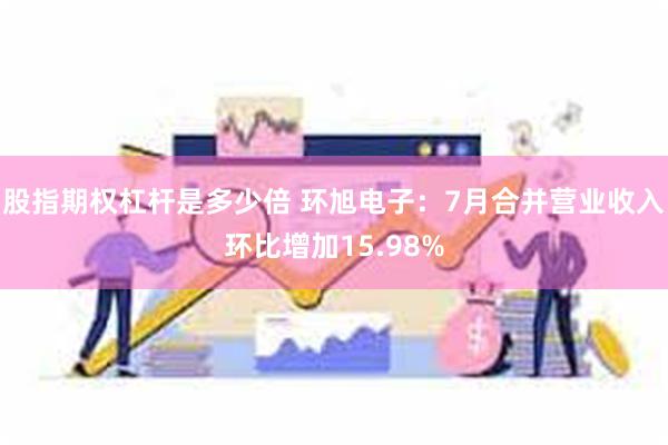 股指期权杠杆是多少倍 环旭电子：7月合并营业收入环比增加15.98%