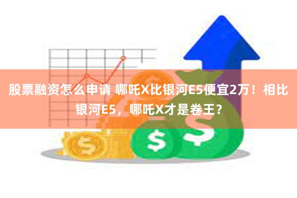 股票融资怎么申请 哪吒X比银河E5便宜2万！相比银河E5，哪吒X才是卷王？