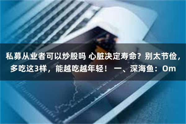 私募从业者可以炒股吗 心脏决定寿命？别太节俭，多吃这3样，能越吃越年轻！ 一、深海鱼：Om