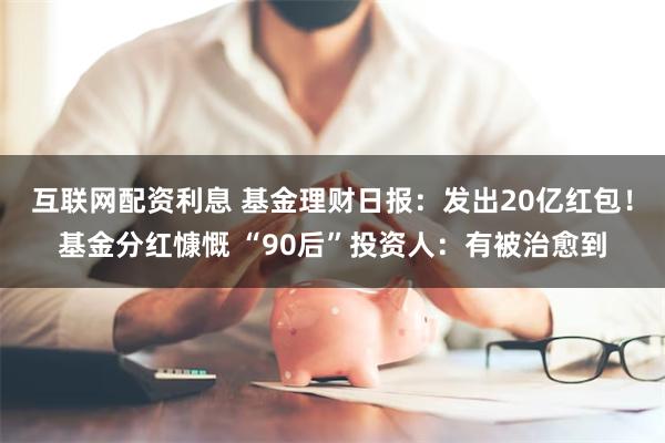 互联网配资利息 基金理财日报：发出20亿红包！基金分红慷慨 “90后”投资人：有被治愈到