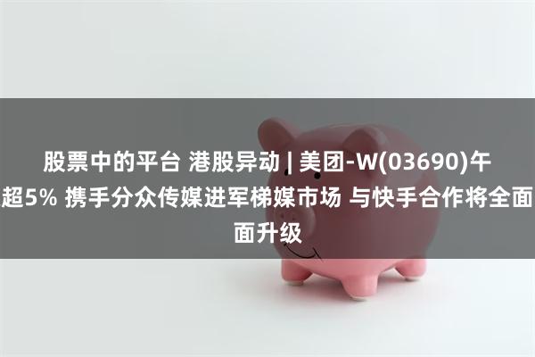 股票中的平台 港股异动 | 美团-W(03690)午后涨超5% 携手分众传媒进军梯媒市场 与快手合作将全面升级