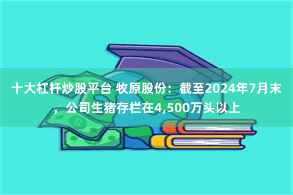 十大杠杆炒股平台 牧原股份：截至2024年7月末，公司生猪存栏在4,500万头以上