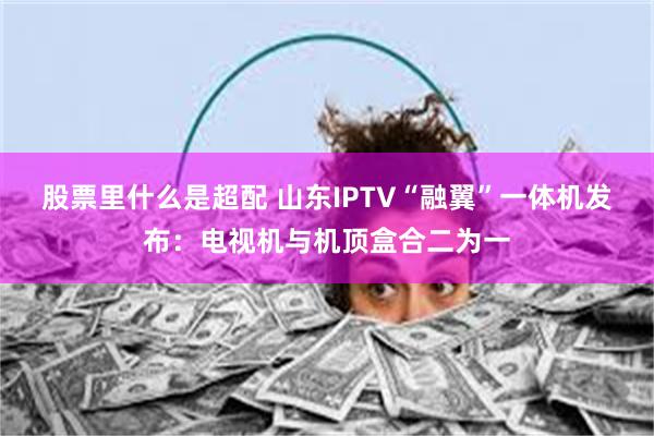 股票里什么是超配 山东IPTV“融翼”一体机发布：电视机与机顶盒合二为一