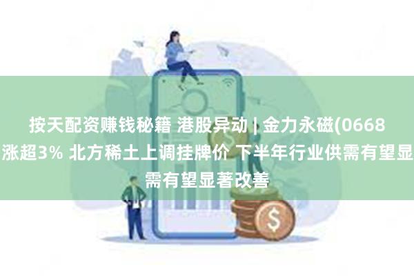 按天配资赚钱秘籍 港股异动 | 金力永磁(06680)午后涨超3% 北方稀土上调挂牌价 下半年行业供需有望显著改善