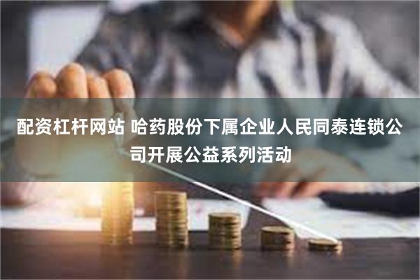 配资杠杆网站 哈药股份下属企业人民同泰连锁公司开展公益系列活动