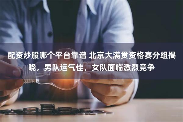 配资炒股哪个平台靠谱 北京大满贯资格赛分组揭晓，男队运气佳，女队面临激烈竞争