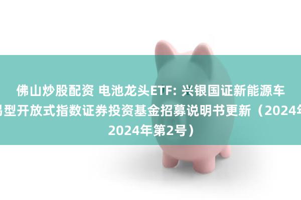 佛山炒股配资 电池龙头ETF: 兴银国证新能源车电池交易型开放式指数证券投资基金招募说明书更新（2024年第2号）