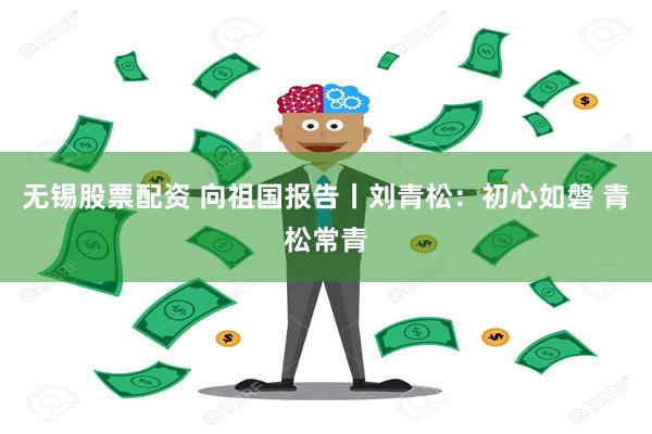 无锡股票配资 向祖国报告丨刘青松：初心如磐 青松常青