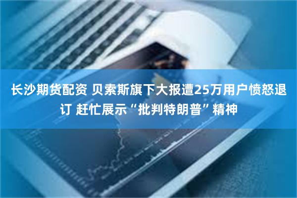 长沙期货配资 贝索斯旗下大报遭25万用户愤怒退订 赶忙展示“批判特朗普”精神