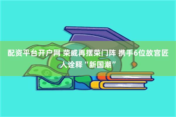 配资平台开户网 荣威再摆荣门阵 携手6位故宫匠人诠释“新国潮”