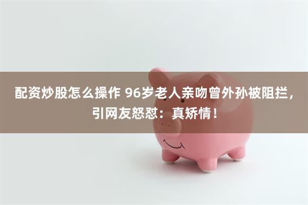 配资炒股怎么操作 96岁老人亲吻曾外孙被阻拦，引网友怒怼：真矫情！