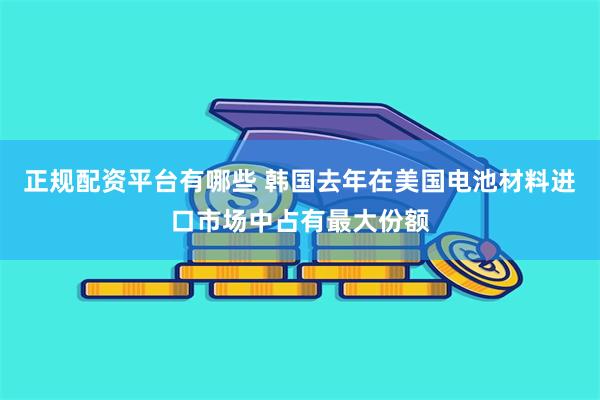 正规配资平台有哪些 韩国去年在美国电池材料进口市场中占有最大份额