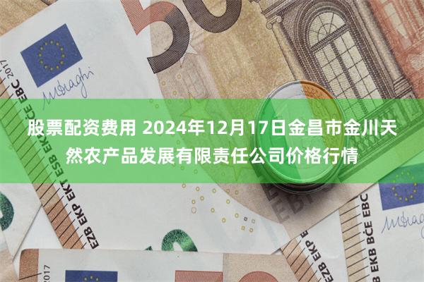 股票配资费用 2024年12月17日金昌市金川天然农产品发展有限责任公司价格行情