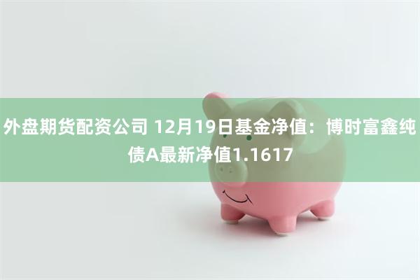 外盘期货配资公司 12月19日基金净值：博时富鑫纯债A最新净值1.1617