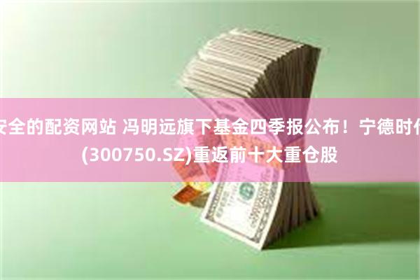 安全的配资网站 冯明远旗下基金四季报公布！宁德时代(300750.SZ)重返前十大重仓股