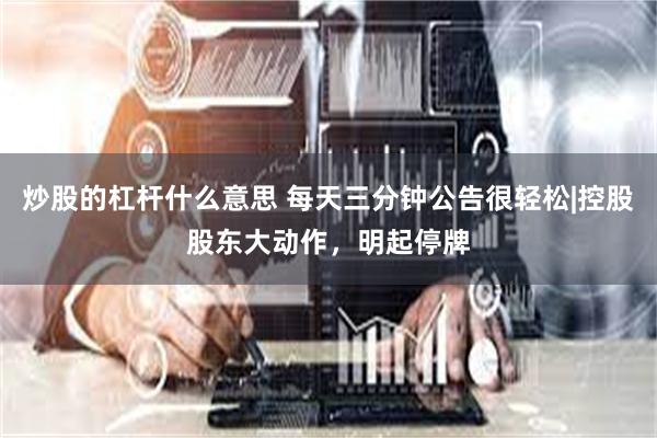 炒股的杠杆什么意思 每天三分钟公告很轻松|控股股东大动作，明起停牌