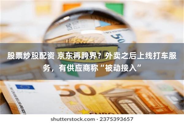 股票炒股配资 京东再跨界？外卖之后上线打车服务，有供应商称“被动接入”