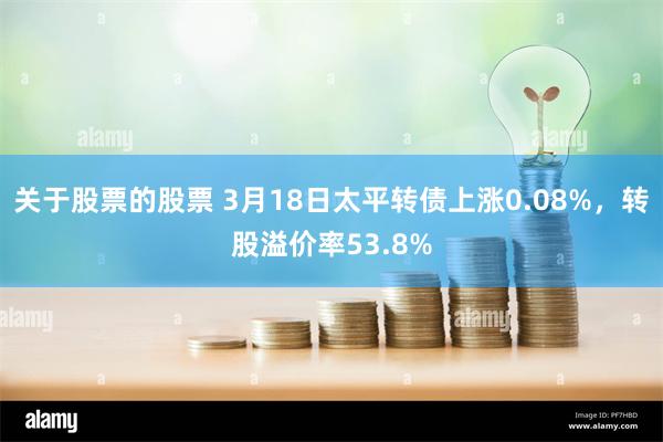 关于股票的股票 3月18日太平转债上涨0.08%，转股溢价率53.8%